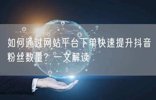 如何通过网站平台下单快速提升抖音粉丝数量？一文解读