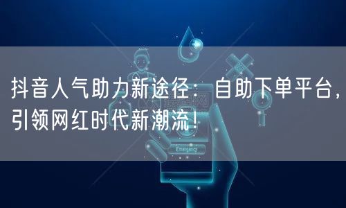 抖音人气助力新途径：自助下单平台，引领网红时代新潮流！