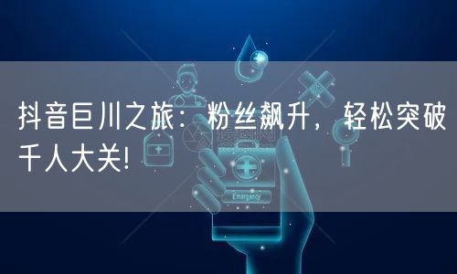 抖音巨川之旅：粉丝飙升，轻松突破千人大关!