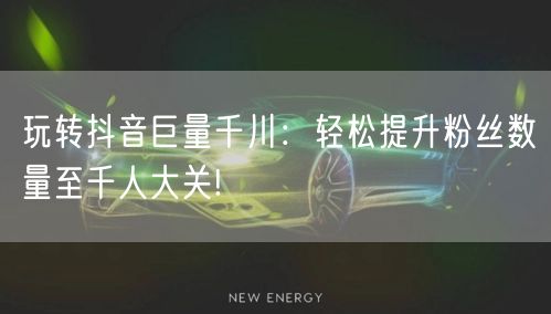 玩转抖音巨量千川：轻松提升粉丝数量至千人大关!