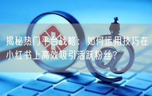 揭秘热门平台战略：如何运用技巧在小红书上