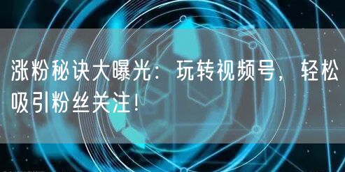 涨粉秘诀大曝光：玩转视频号，轻松吸引粉丝