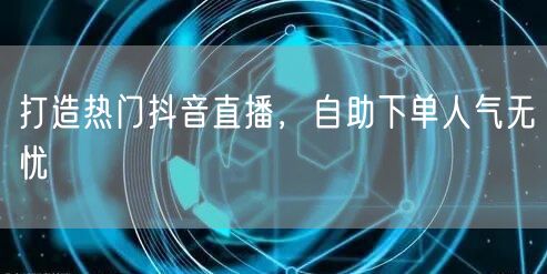 打造热门抖音直播，自助下单人气无忧