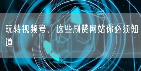 玩转视频号，这些刷赞网站你必须知道