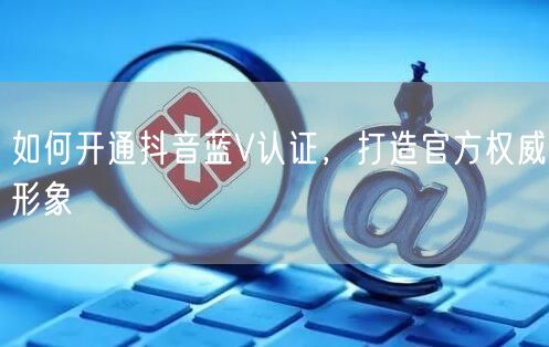 如何开通抖音蓝V认证，打造官方权威形象