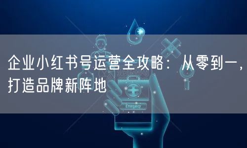 企业小红书号运营全攻略：从零到一，打造品牌新阵地