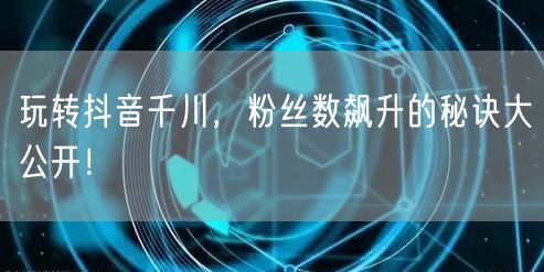 玩转抖音千川,粉丝数飙升的秘诀大公开!