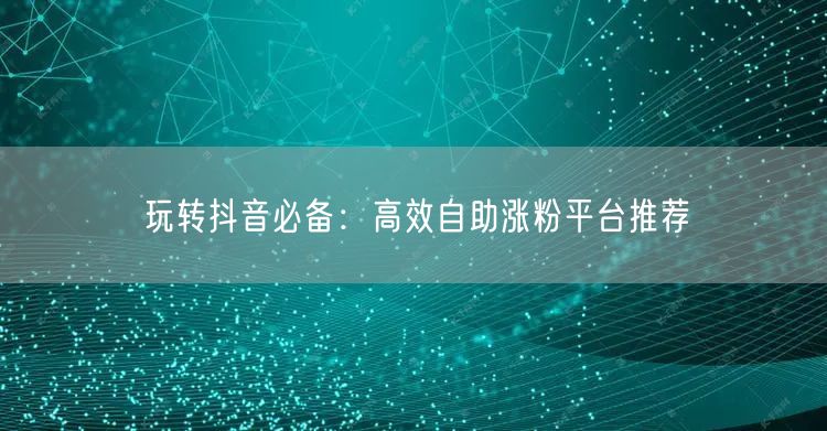 玩转抖音必备：高效自助涨粉平台推荐