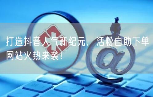 打造抖音人气新纪元，活粉自助下单网站火热来袭！