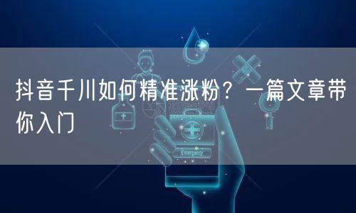 抖音千川如何精准涨粉？一篇文章带你入门