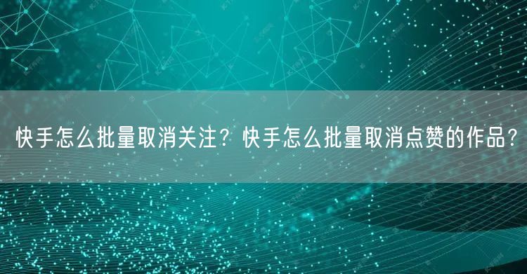 快手怎么批量取消关注？快手怎么批量取消点赞的作品？