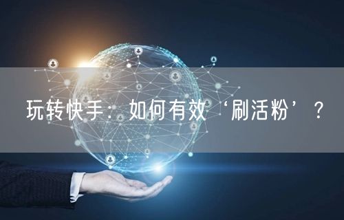 玩转快手：如何有效‘刷活粉’？