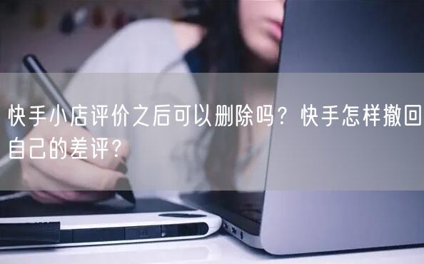 快手小店评价之后可以删除吗？快手怎样撤回自己的差评？