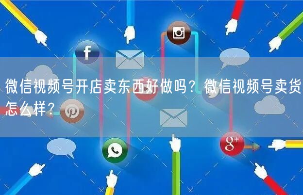 微信视频号开店卖东西好做吗？微信视频号卖货怎么样？