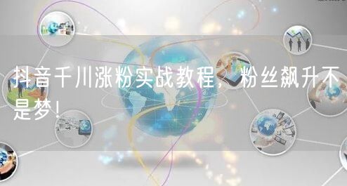 抖音千川涨粉实战教程，粉丝飙升不是梦！