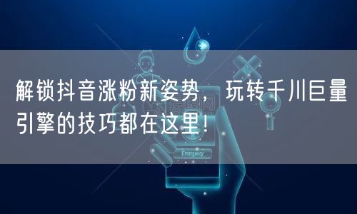 解锁抖音涨粉新姿势，玩转千川巨量引擎的技巧都在这里！