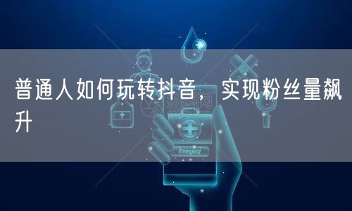 普通人如何玩转抖音，实现粉丝量飙升