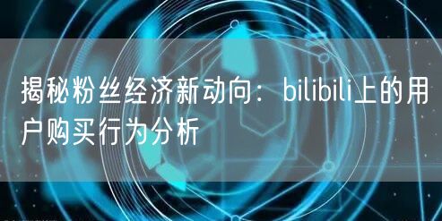 揭秘粉丝经济新动向：bilibili上的用户购买行为分析