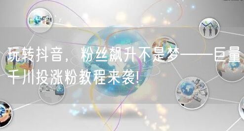 玩转抖音，粉丝飙升不是梦——巨量千川投涨粉教程来袭!