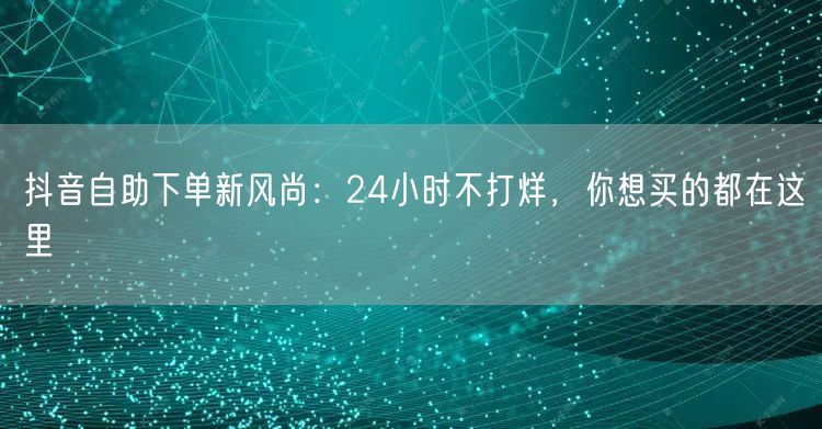 抖音自助下单新风尚：24小时不打烊，你想买的都在这里