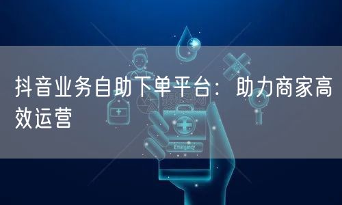 抖音业务自助下单平台：助力商家高效运营