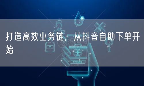 打造高效业务链,从抖音自助下单开始