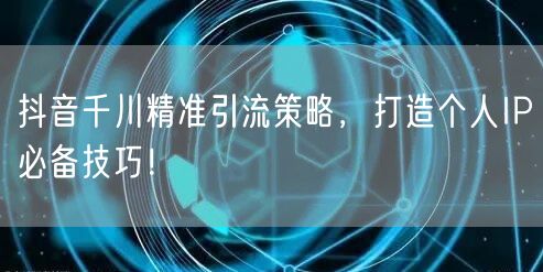 抖音千川精准引流策略，打造个人IP必备技