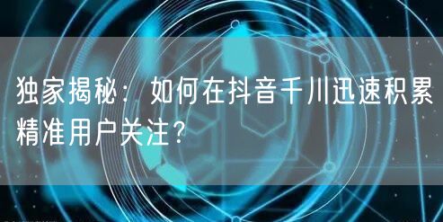 独家揭秘：如何在抖音千川迅速积累精准用户