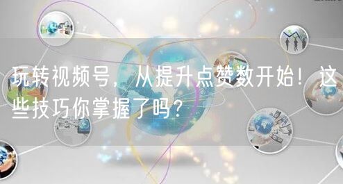 玩转视频号，从提升点赞数开始！这些技巧你掌握了吗？