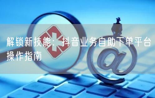 解锁新技能：抖音业务自助下单平台操作指南