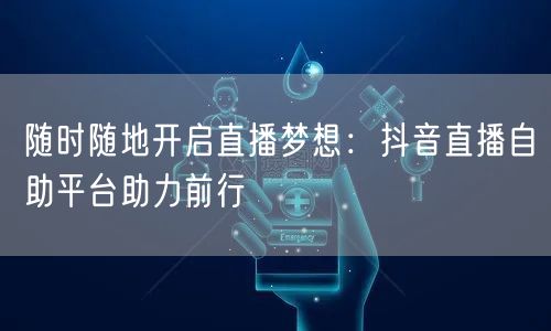 随时随地开启直播梦想：抖音直播自助平台助力前行