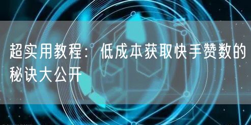 超实用教程：低成本获取快手赞数的秘诀大公开