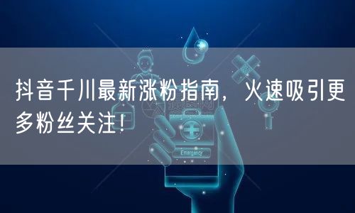 抖音千川最新涨粉指南，火速吸引更多粉丝关注！