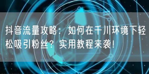 抖音流量攻略：如何在千川环境下轻松吸引粉丝？实用教程来袭！