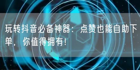 玩转抖音必备神器：点赞也能自助下单，你值得拥有！