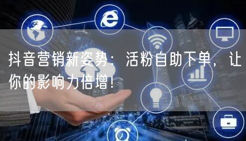 抖音营销新姿势：活粉自助下单，让你的影响