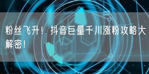 粉丝飞升！抖音巨量千川涨粉攻略大解密！