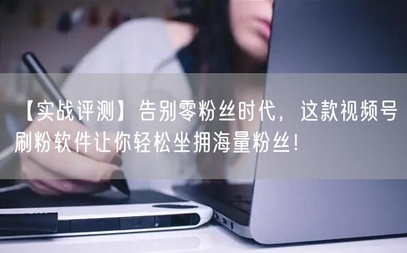 【实战评测】告别零粉丝时代，这款视频号刷粉软件让你轻松坐拥海量粉丝！