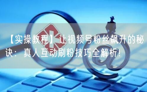 【实操教程】让视频号粉丝飙升的秘诀：真人互动刷粉技巧全解析！
