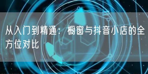 从入门到精通：橱窗与抖音小店的全方位对比