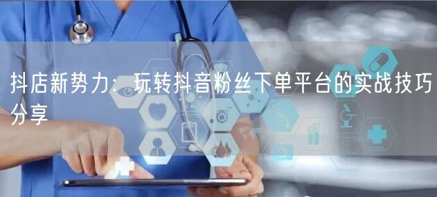 抖店新势力：玩转抖音粉丝下单平台的实战技巧分享