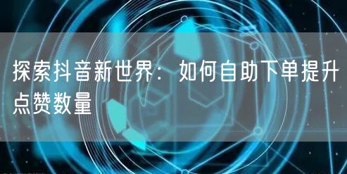 探索抖音新世界：如何自助下单提升点赞数量