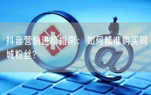 抖音营销进阶指南：如何精准购买同城粉丝?
