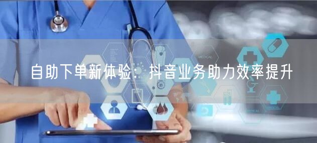 自助下单新体验：抖音业务助力效率提升