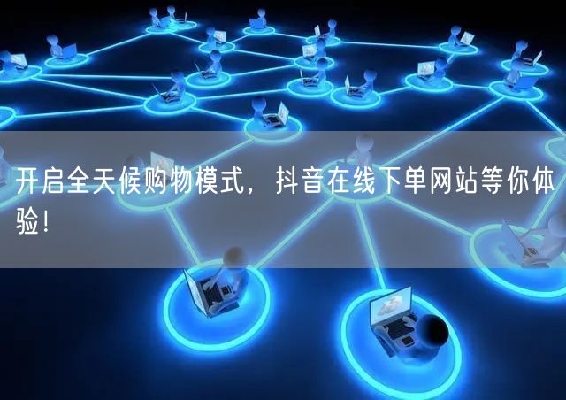 开启全天候购物模式，抖音在线下单网站等你体验！