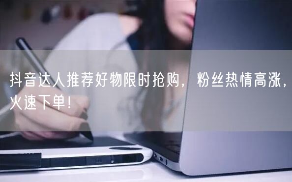 抖音达人推荐好物限时抢购，粉丝热情高涨，