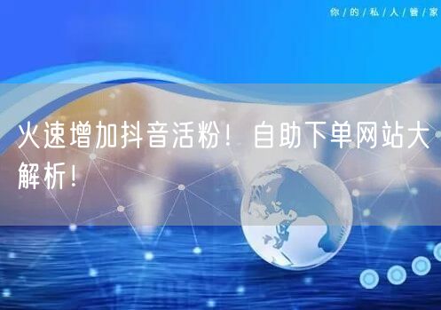 火速增加抖音活粉！自助下单网站大解析！