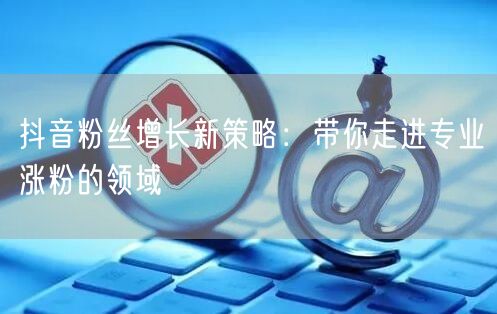 抖音粉丝增长新策略：带你走进专业涨粉的领域