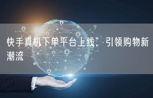 快手真机下单平台上线，引领购物新潮流