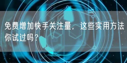 免费增加快手关注量，这些实用方法你试过吗？